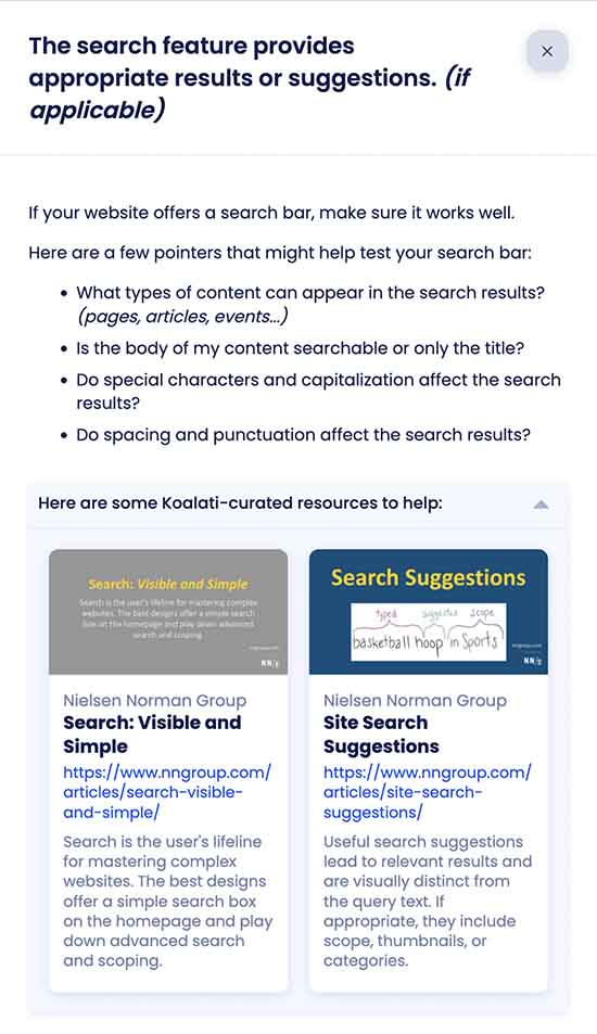 Screenshot of a checklist task's details panel in Koalati, indicating:

The search feature provides appropriate results or suggestions. (if applicable)

If your website offers a search bar, make sure it works well.

Here are a few pointers that might help test your search bar:

• What types of content can appear in the search results? (pages, articles, events...)
• Is the body of my content searchable or only the title?
• Do special characters and capitalization affect the search results?
• Do spacing and punctuation affect the search results?

Followed by a collapsible section labeled "Here are some Koalati-curated resources to help", followed by links to relevant articles from the Nielsen Norman Group website.