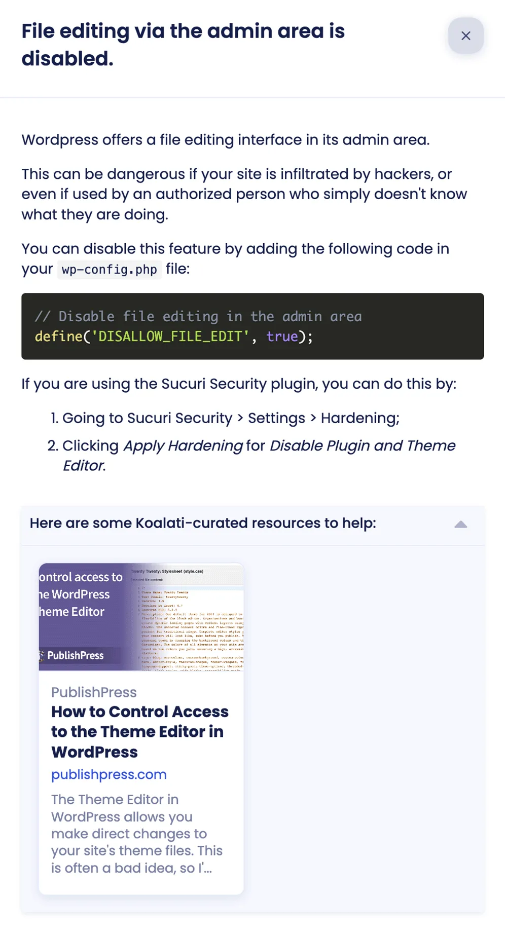 Preview of a Wordpress-specific checklist item's details in Koalati.

Heading: File editing via the admin area is disabled.

Description: Wordpress offers a file editing interface in its admin area. This can be dangerous if your site is infiltrated by hackers, or even if used by an authorized person who simply doesn't know what they are doing. You can disable this feature by adding the following code in your wp-config.php file: code snippet. 