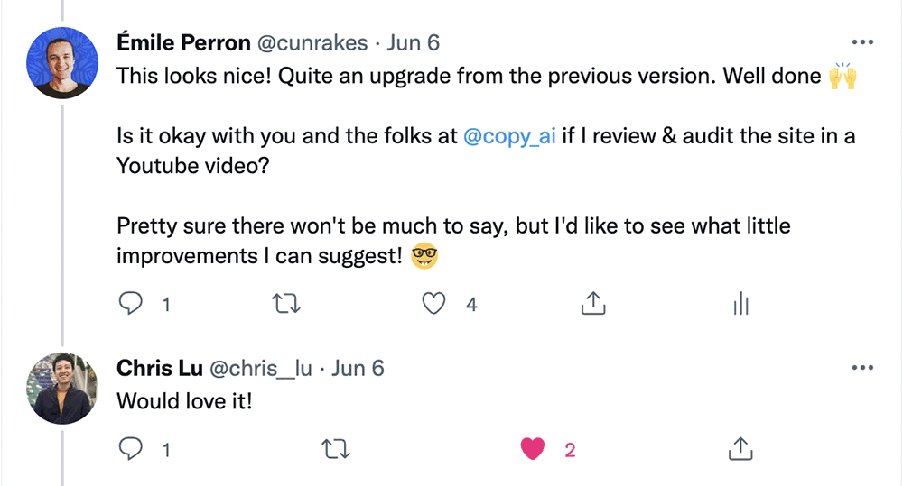 Tweet from Émile Perron @cunrakes • Jun 6 This looks nice! Quite an upgrade from the previous version. Well done Is it okay with you and the folks at @copy_ai if I review & audit the site in a Youtube video? Pretty sure there won't be much to say, but I'd like to see what little improvements I can suggest!  Reply from Chris Lu @chris_lu • Jun 6 Would love it!